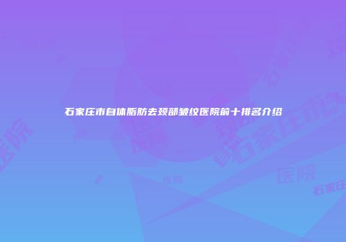 石家庄市自体脂肪去颈部皱纹医院前十排名介绍