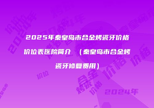 2025年秦皇岛市合金烤瓷牙价格价位表医院简介 （秦皇岛市合金烤瓷牙修复费用）
