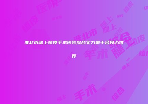 淮北市腿上植皮手术医院综合实力前十名良心推荐