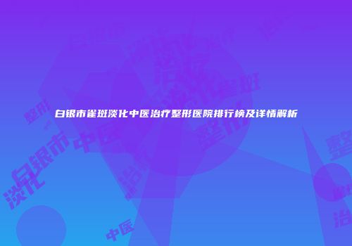 白银市雀斑淡化中医治疗整形医院排行榜及详情解析