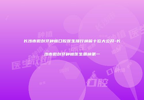 长沙市微创牙种植口腔医生排行榜前十位大公开-长沙市微创牙种植医生霸榜第一