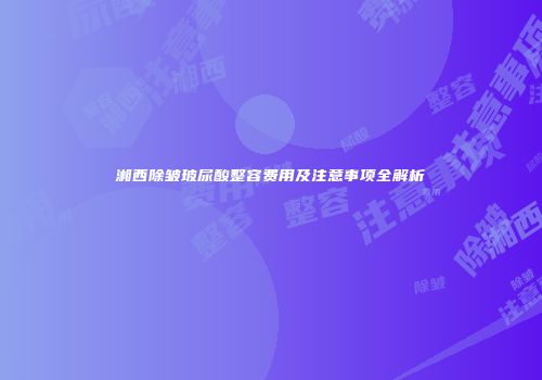 湘西除皱玻尿酸整容费用及注意事项全解析