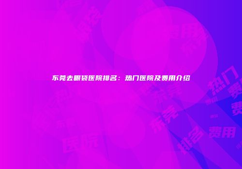 东莞去眼袋医院排名：热门医院及费用介绍