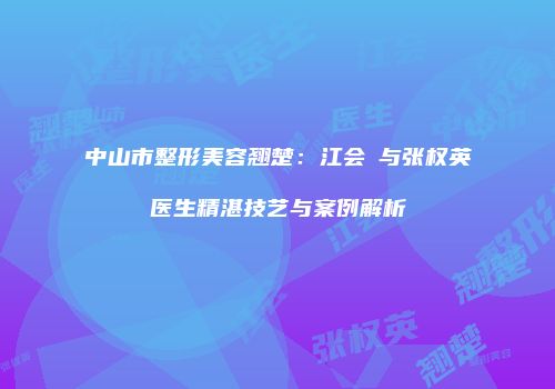 中山市整形美容翘楚：江会昇与张权英医生精湛技艺与案例解析