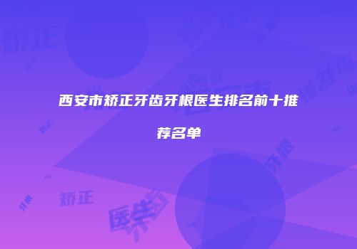 西安市矫正牙齿牙根医生排名前十推荐名单
