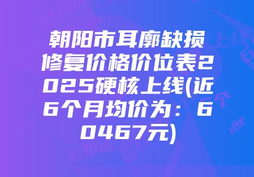 朝阳市耳廓缺损修复价格价位表2025硬核上线(近6个月均价为：60467元)