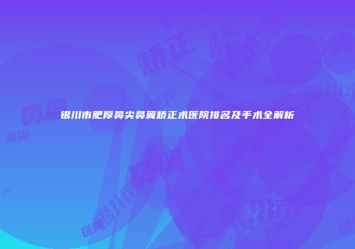 银川市肥厚鼻尖鼻翼矫正术医院排名及手术全解析