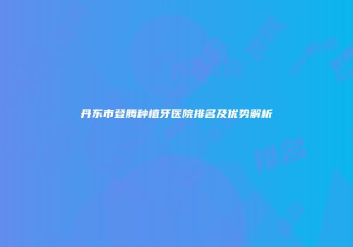 丹东市登腾种植牙医院排名及优势解析