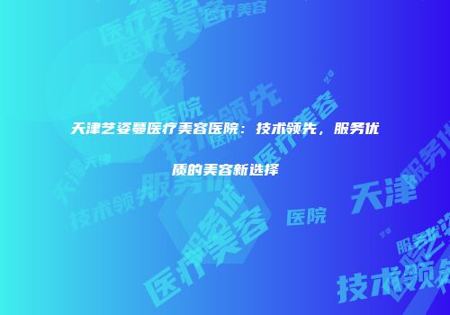 天津艺姿蔓医疗美容医院：技术领先，服务优质的美容新选择