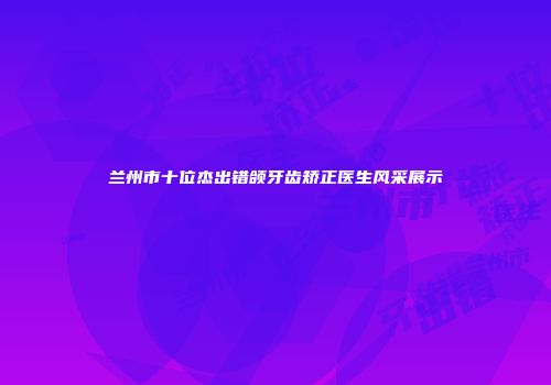 兰州市十位杰出错颌牙齿矫正医生风采展示
