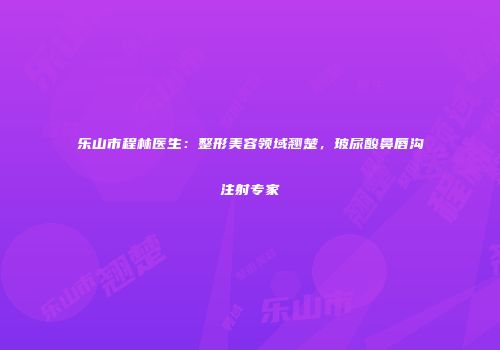 乐山市程林医生：整形美容领域翘楚，玻尿酸鼻唇沟注射专家