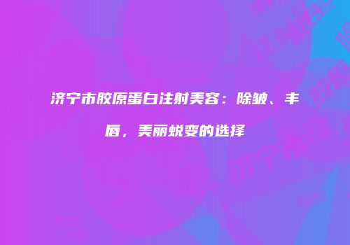 济宁市胶原蛋白注射美容：除皱、丰唇，美丽蜕变的选择