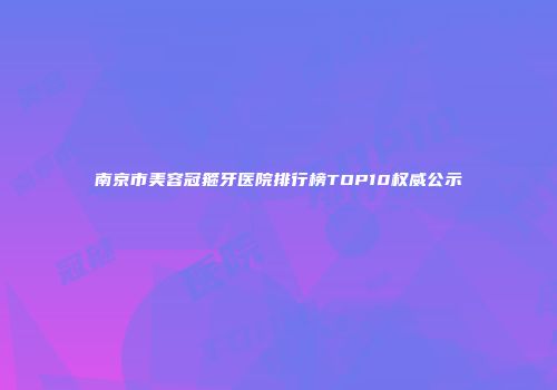南京市美容冠箍牙医院排行榜TOP10权威公示