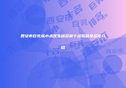 西安市巨乳缩小术医生排名前十名揭晓及名医介绍