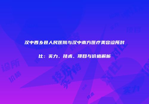 汉中西乡县人民医院与汉中南方医疗美容诊所对比：实力、技术、项目与价格解析