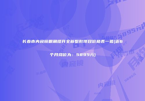 长春市内窥镜眼角提升全新整形项目价格表一览(近6个月均价为：5895元)