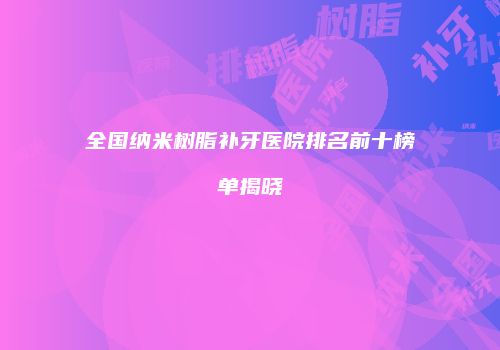全国纳米树脂补牙医院排名前十榜单揭晓