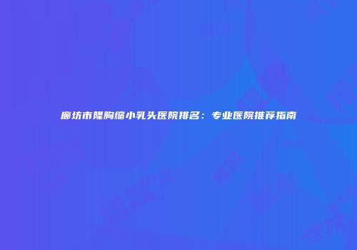 廊坊市隆胸缩小乳头医院排名：专业医院推荐指南