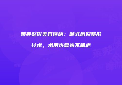 莱芜整形美容医院：韩式唇裂整形技术，术后恢复快不留疤