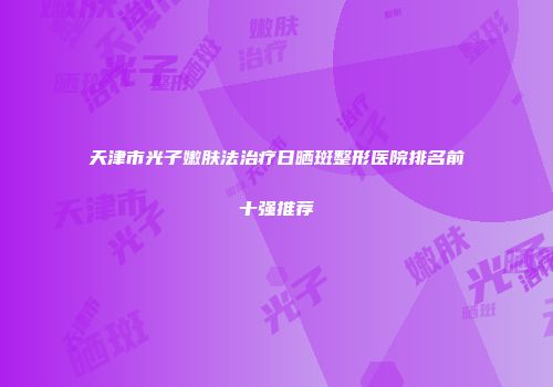 天津市光子嫩肤法治疗日晒斑整形医院排名前十强推荐