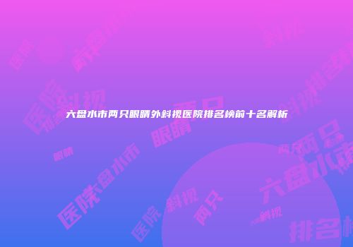 六盘水市两只眼睛外斜视医院排名榜前十名解析