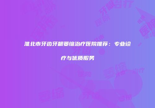 淮北市牙齿牙龈萎缩治疗医院推荐：专业诊疗与优质服务