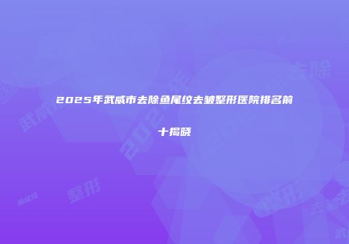 2025年武威市去除鱼尾纹去皱整形医院排名前十揭晓