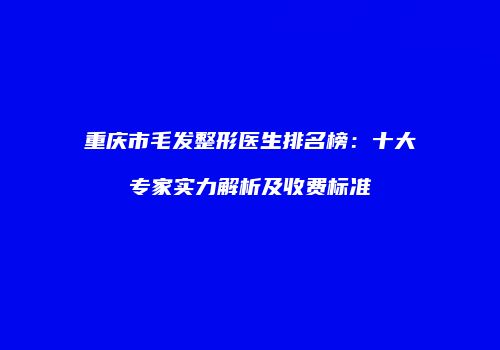 重庆市毛发整形医生排名榜：十大专家实力解析及收费标准