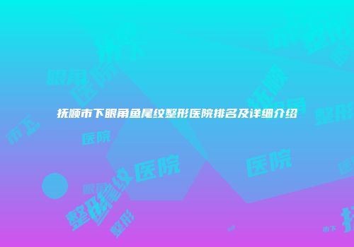 抚顺市下眼角鱼尾纹整形医院排名及详细介绍