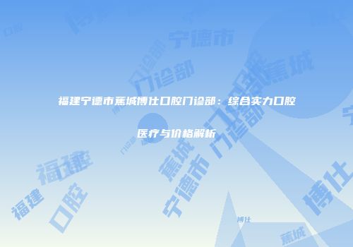 福建宁德市蕉城博仕口腔门诊部：综合实力口腔医疗与价格解析