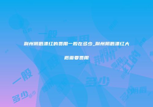 荆州阴唇漂红的费用一般在多少_荆州阴唇漂红大概需要费用