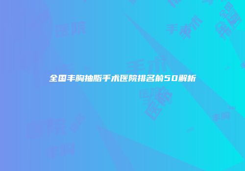 全国丰胸抽脂手术医院排名前50解析