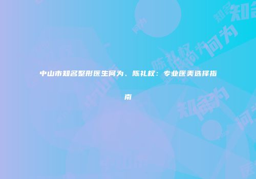中山市知名整形医生何为、陈礼权：专业医美选择指南