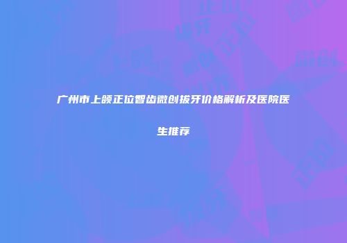 广州市上颌正位智齿微创拔牙价格解析及医院医生推荐