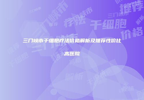 三门峡市干细胞疗法价格解析及推荐性价比高医院
