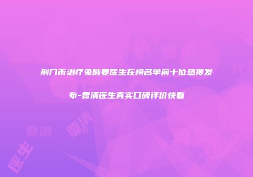 荆门市治疗兔唇要医生在榜名单前十位热搜发布-贾清医生真实口碑评价快看