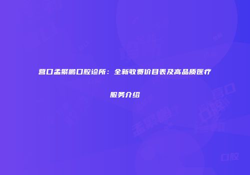 营口孟繁鹏口腔诊所：全新收费价目表及高品质医疗服务介绍