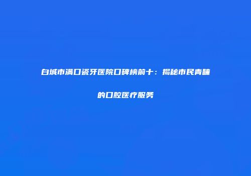 白城市满口瓷牙医院口碑榜前十：揭秘市民青睐的口腔医疗服务