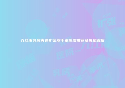 九江市乳房再造扩张器手术医院推荐及价格解析