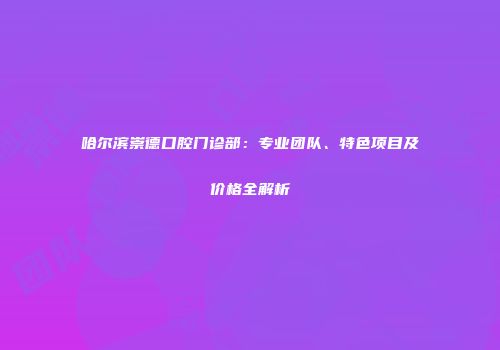 哈尔滨崇德口腔门诊部：专业团队、特色项目及价格全解析