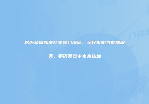 松原高盛辉医疗美容门诊部：亲民价格与优质服务，整形美容专家集结地