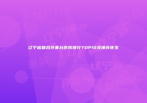 辽宁省复合牙基台医院排行TOP10及推荐医生