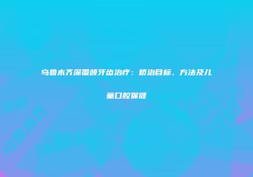 乌鲁木齐深覆颌牙齿治疗：矫治目标、方法及儿童口腔保健