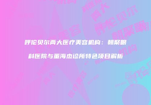 呼伦贝尔两大医疗美容机构：朝聚眼科医院与董海杰诊所特色项目解析