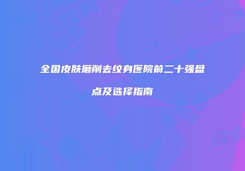 全国皮肤磨削去纹身医院前二十强盘点及选择指南
