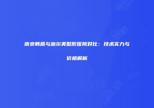 南京韩辰与施尔美整形医院对比：技术实力与价格解析