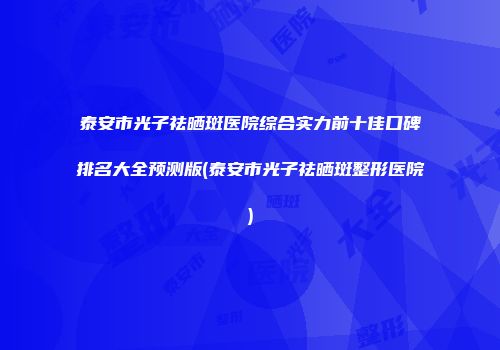 泰安市光子祛晒斑医院综合实力前十佳口碑排名大全预测版(泰安市光子祛晒斑整形医院)
