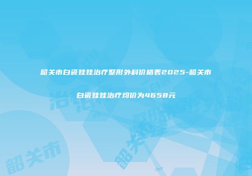韶关市白瓷娃娃治疗整形外科价格表2025-韶关市白瓷娃娃治疗均价为4658元
