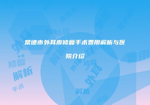常德市外耳廓修复手术费用解析与医院介绍