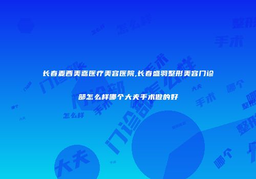 长春麦西美嘉医疗美容医院,长春盛羽整形美容门诊部怎么样哪个大夫手术做的好